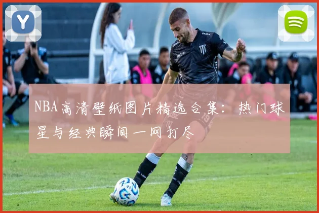 NBA高清壁纸图片精选合集：热门球星与经典瞬间一网打尽